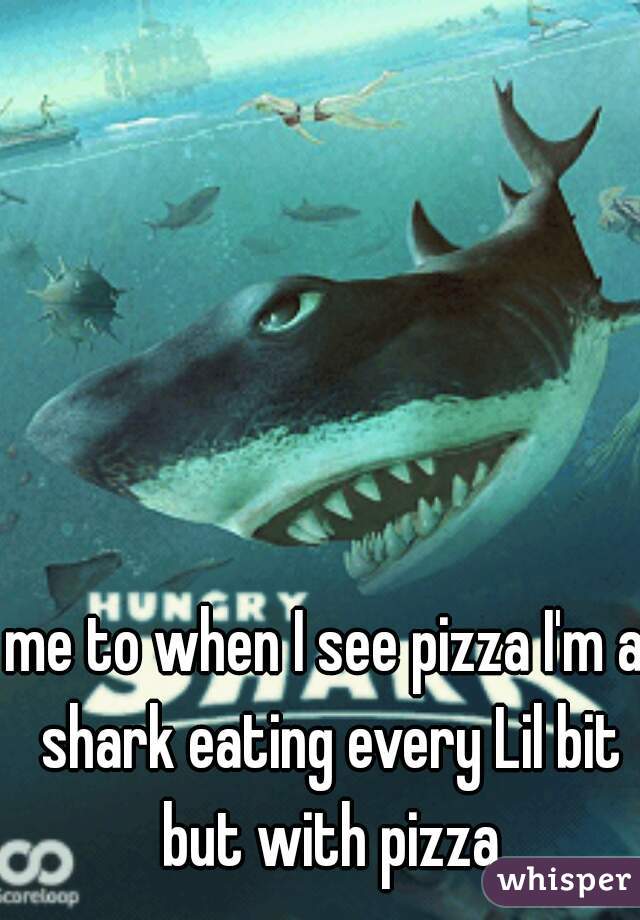me to when I see pizza I'm a shark eating every Lil bit but with pizza
 