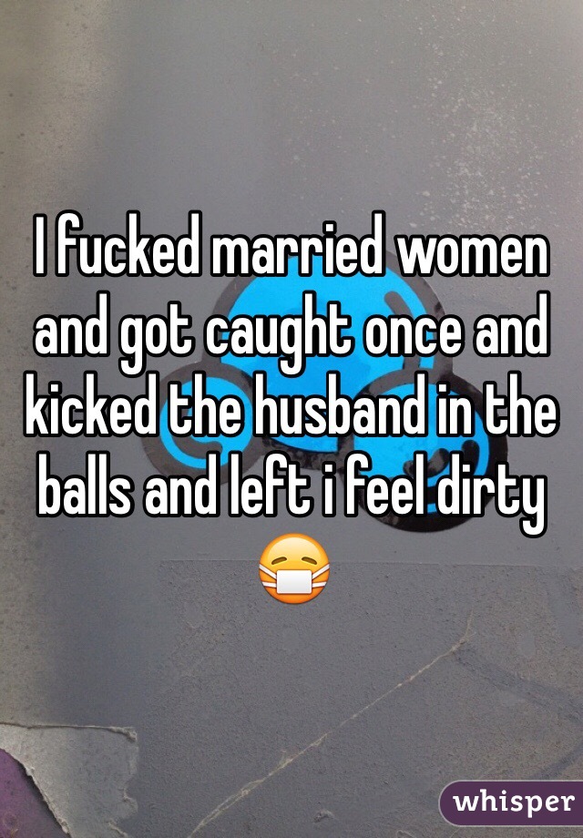 I fucked married women and got caught once and kicked the husband in the balls and left i feel dirty 😷