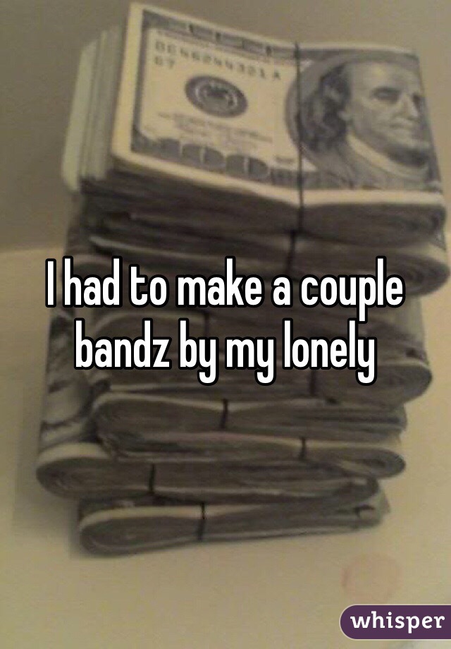 I had to make a couple bandz by my lonely