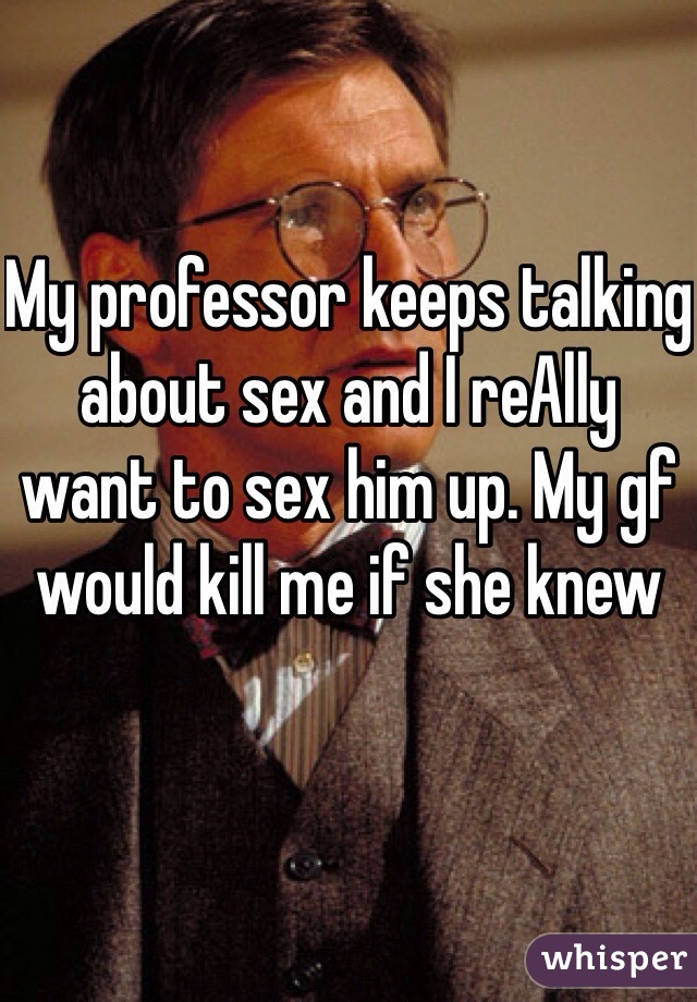My professor keeps talking about sex and I reAlly want to sex him up. My gf would kill me if she knew
