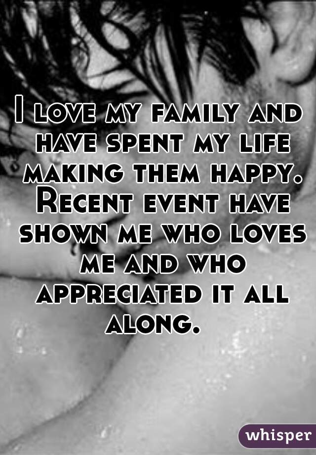 I love my family and have spent my life making them happy. Recent event have shown me who loves me and who appreciated it all along.  
