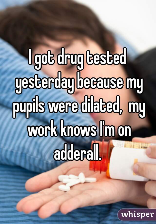 I got drug tested yesterday because my pupils were dilated,  my work knows I'm on adderall. 