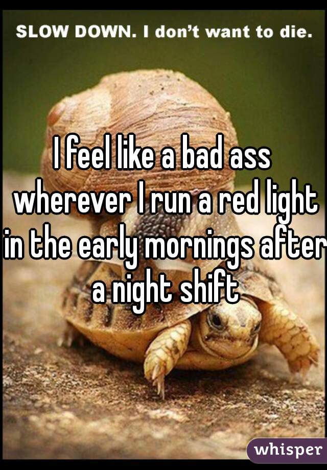 I feel like a bad ass wherever I run a red light in the early mornings after a night shift