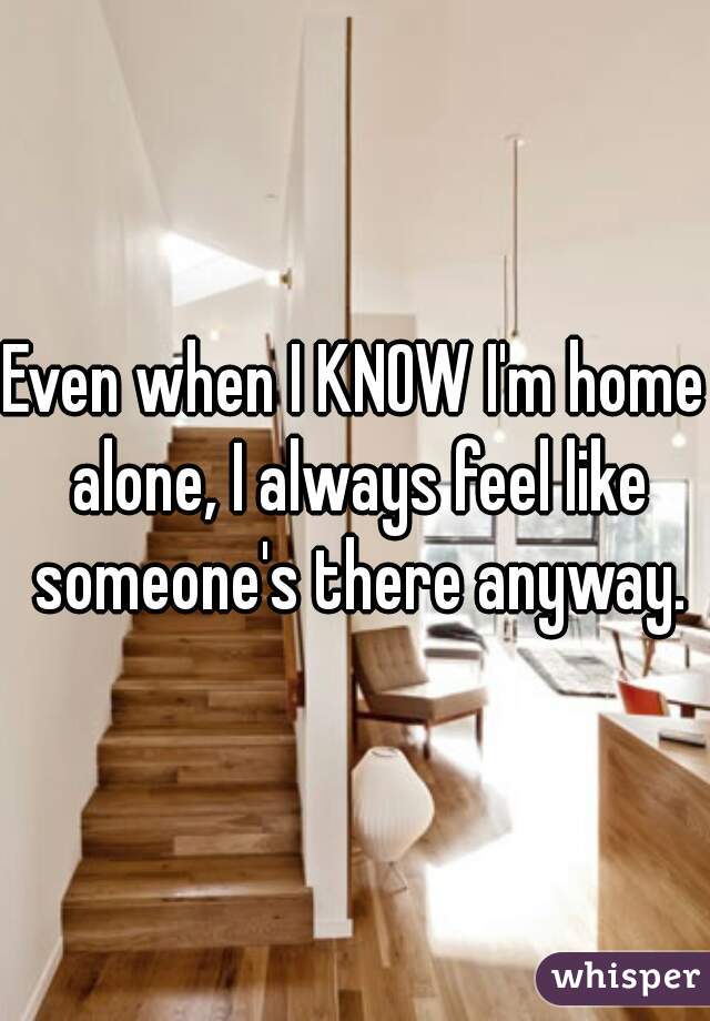 Even when I KNOW I'm home alone, I always feel like someone's there anyway.