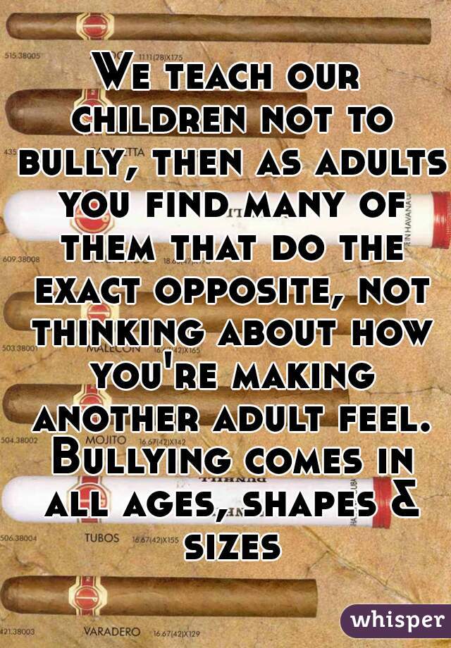 We teach our children not to bully, then as adults you find many of them that do the exact opposite, not thinking about how you're making another adult feel. Bullying comes in all ages, shapes & sizes