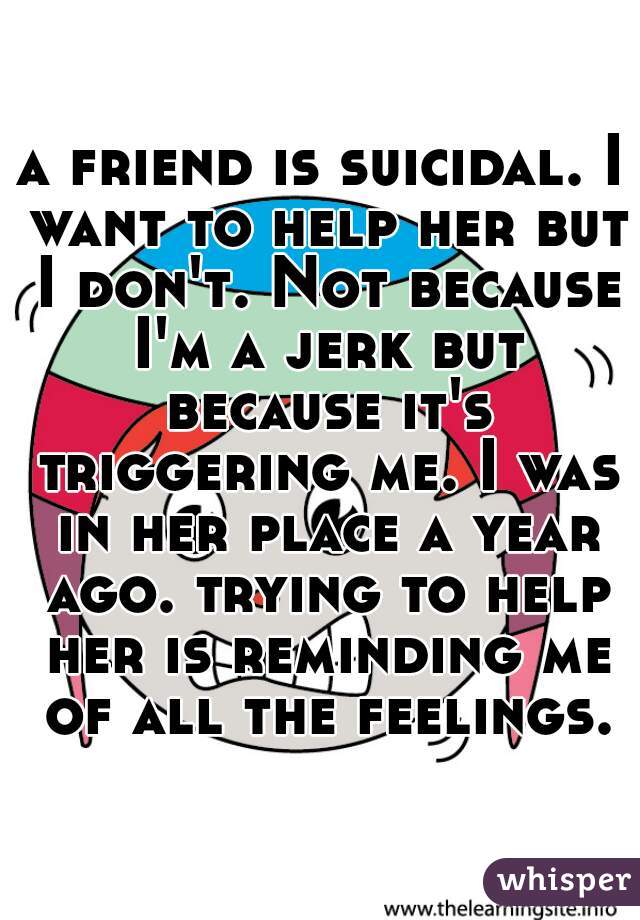 a friend is suicidal. I want to help her but I don't. Not because I'm a jerk but because it's triggering me. I was in her place a year ago. trying to help her is reminding me of all the feelings.