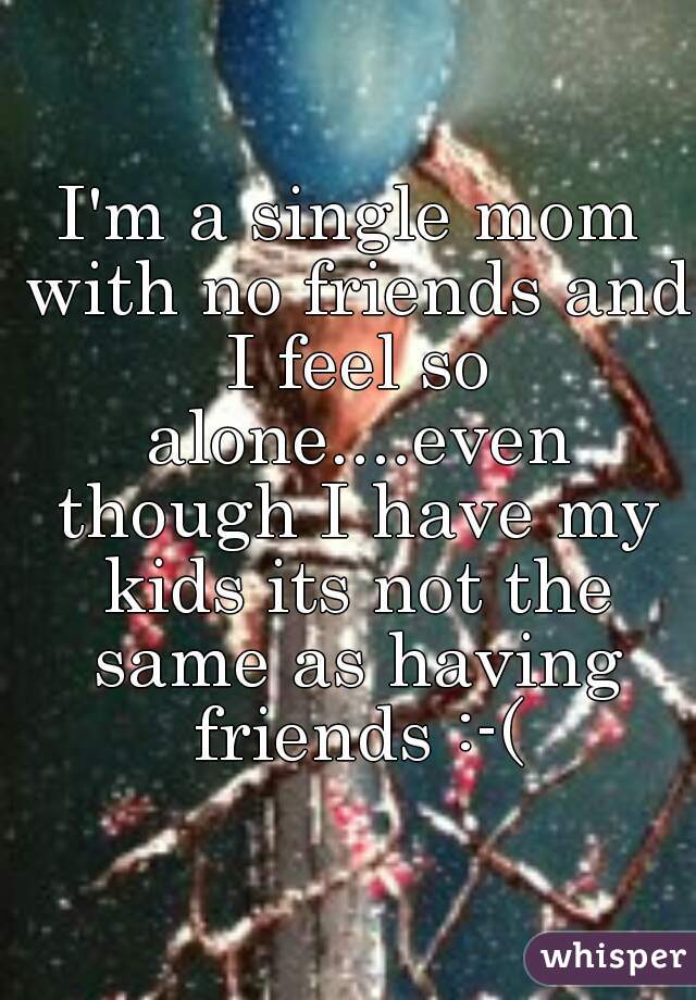 I'm a single mom with no friends and I feel so alone....even though I have my kids its not the same as having friends :-(