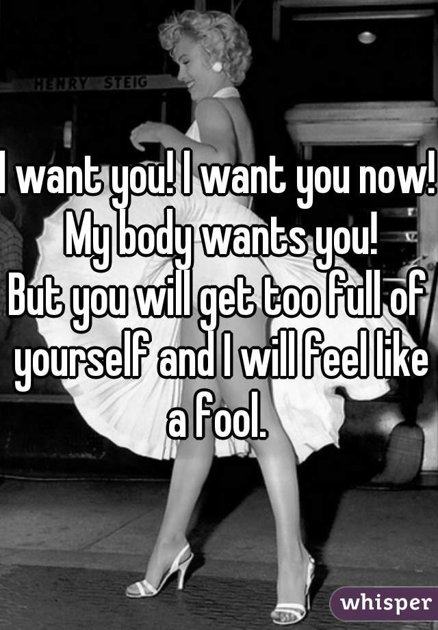 I want you! I want you now! My body wants you!
But you will get too full of yourself and I will feel like a fool. 
