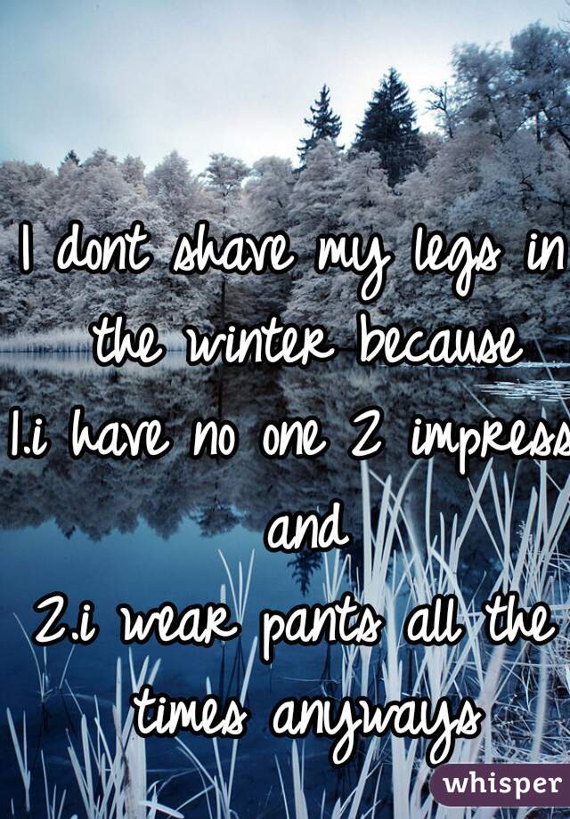 I dont shave my legs in the winter because
1.i have no one 2 impress and
2.i wear pants all the times anyways