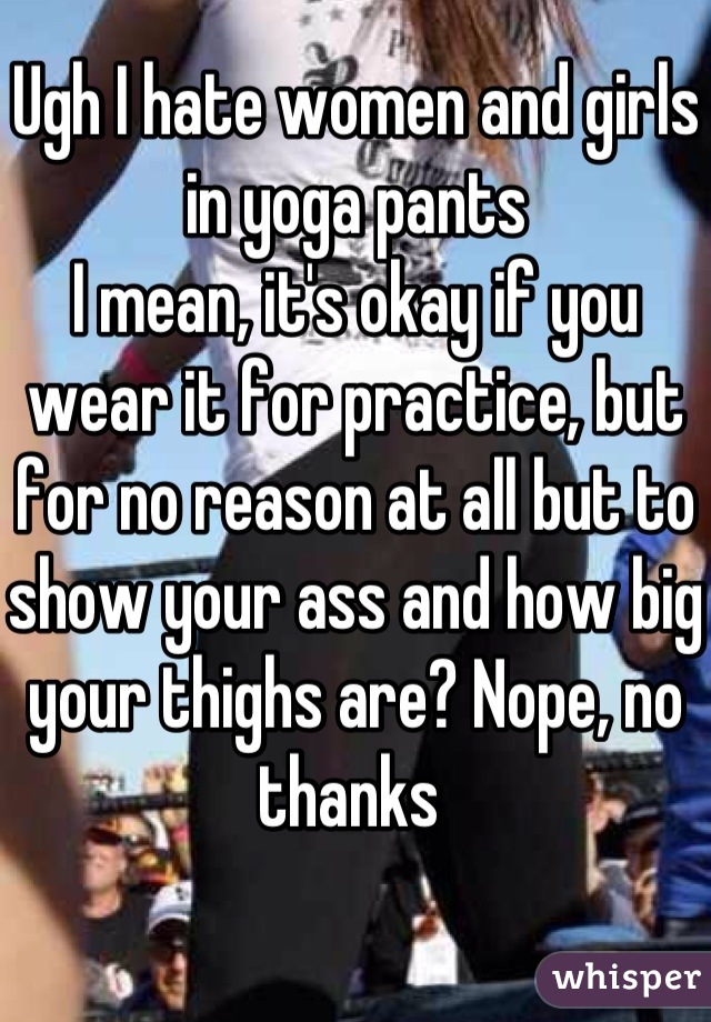 Ugh I hate women and girls in yoga pants 
I mean, it's okay if you wear it for practice, but for no reason at all but to show your ass and how big your thighs are? Nope, no thanks 