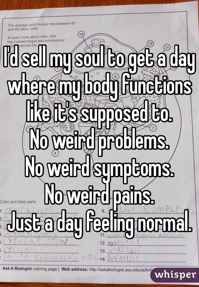 I'd sell my soul to get a day where my body functions like it's supposed to. 
No weird problems. 
No weird symptoms. 
No weird pains. 
Just a day feeling normal. 