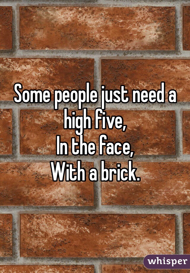 Some people just need a high five,
In the face,
With a brick.