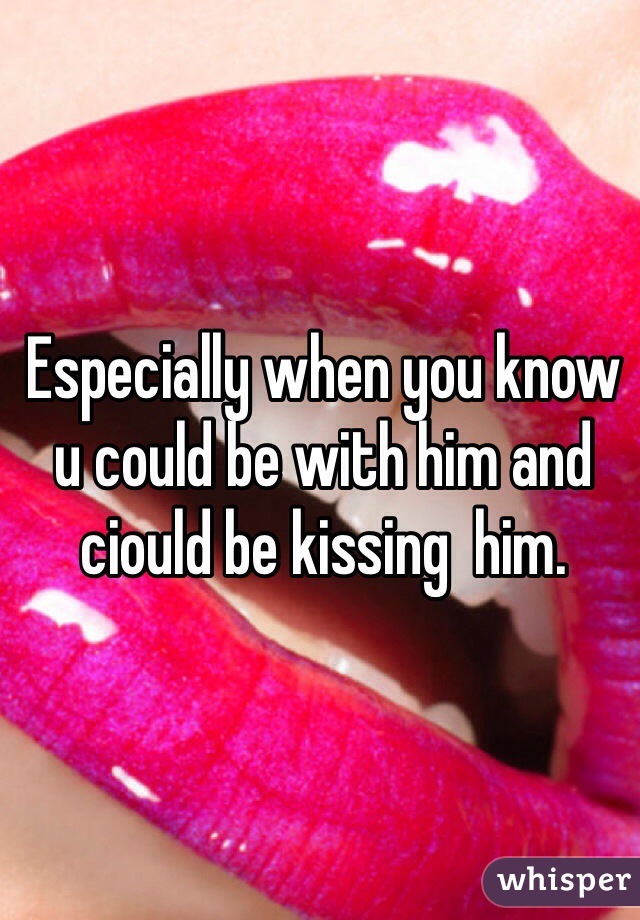 Especially when you know u could be with him and ciould be kissing  him. 
