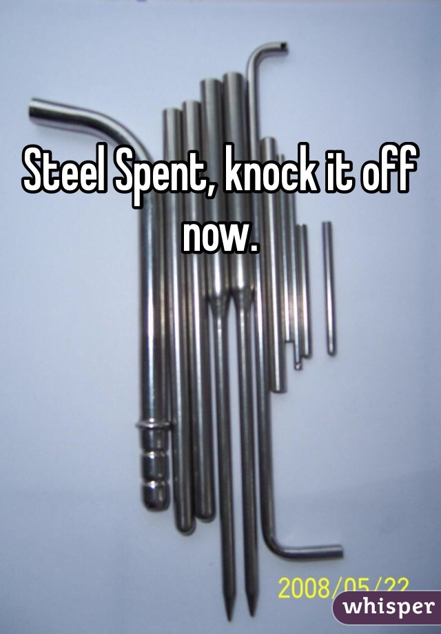Steel Spent, knock it off now. 