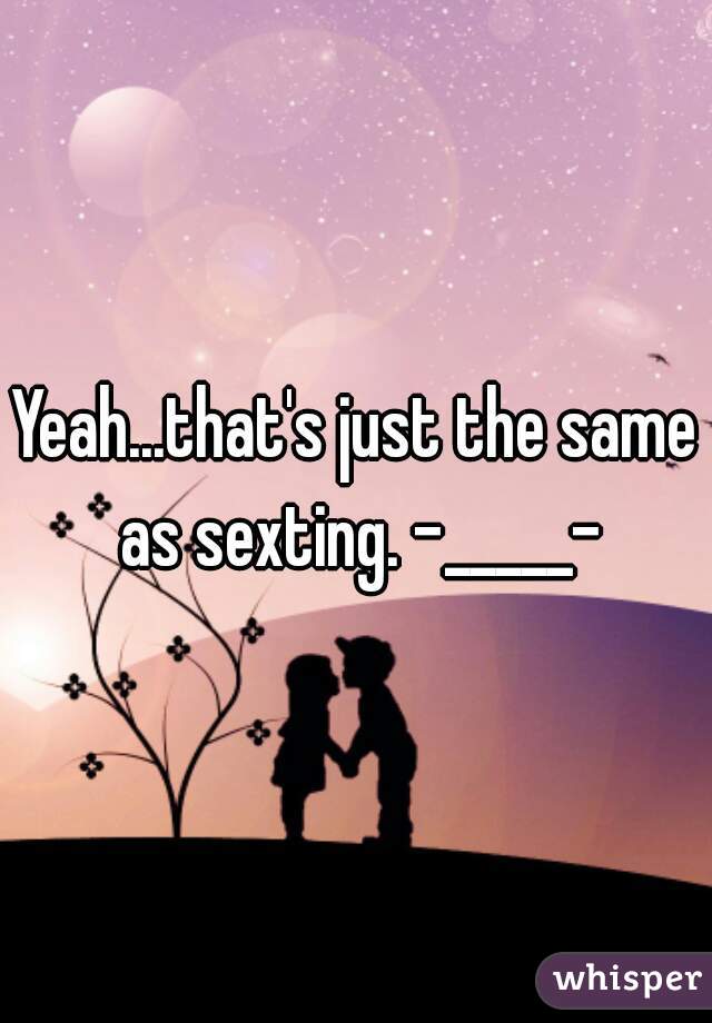 Yeah...that's just the same as sexting. -_____-