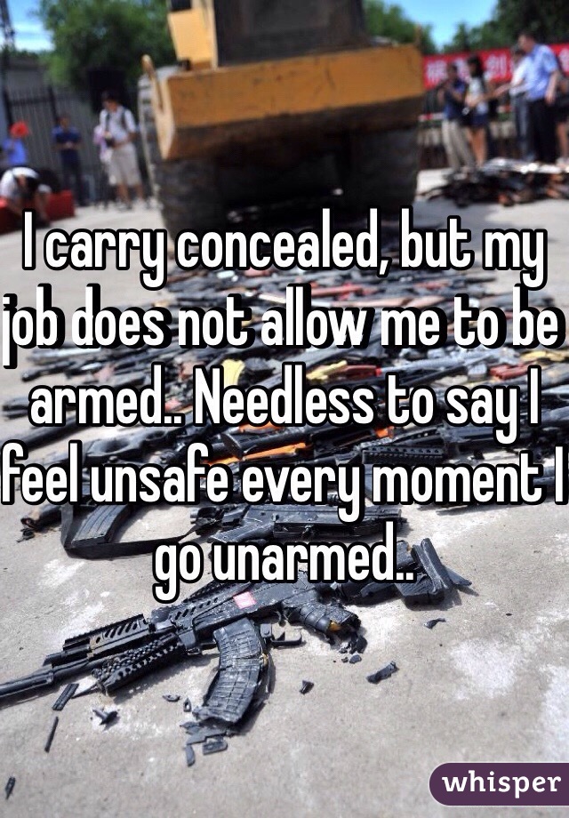 I carry concealed, but my job does not allow me to be armed.. Needless to say I feel unsafe every moment I go unarmed..