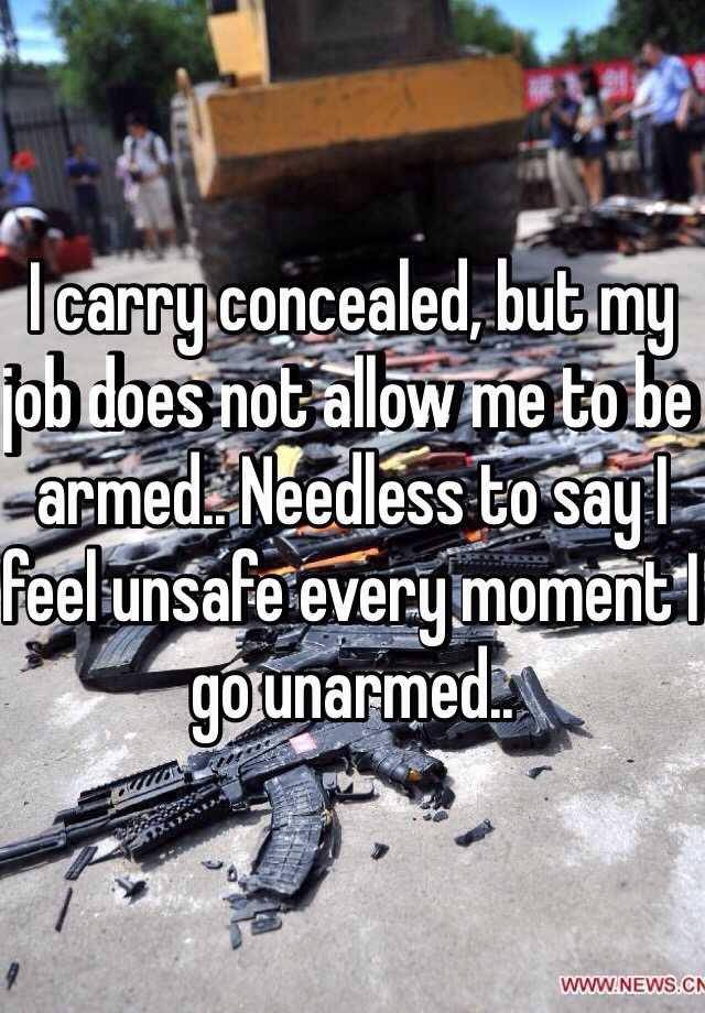 I carry concealed, but my job does not allow me to be armed.. Needless to say I feel unsafe every moment I go unarmed..