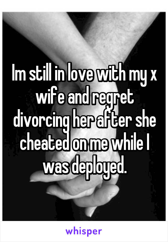 Im still in love with my x wife and regret divorcing her after she cheated on me while I was deployed.
