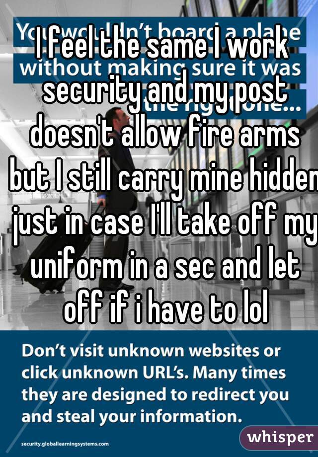 I feel the same I work security and my post doesn't allow fire arms but I still carry mine hidden just in case I'll take off my uniform in a sec and let off if i have to lol