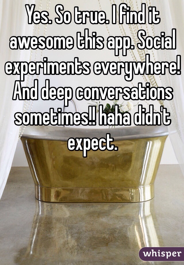 Yes. So true. I find it awesome this app. Social experiments everywhere! And deep conversations sometimes!! haha didn't expect.