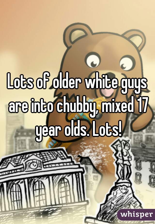 Lots of older white guys are into chubby, mixed 17 year olds. Lots!