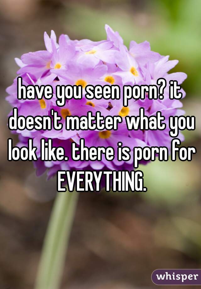 have you seen porn? it doesn't matter what you look like. there is porn for EVERYTHING.