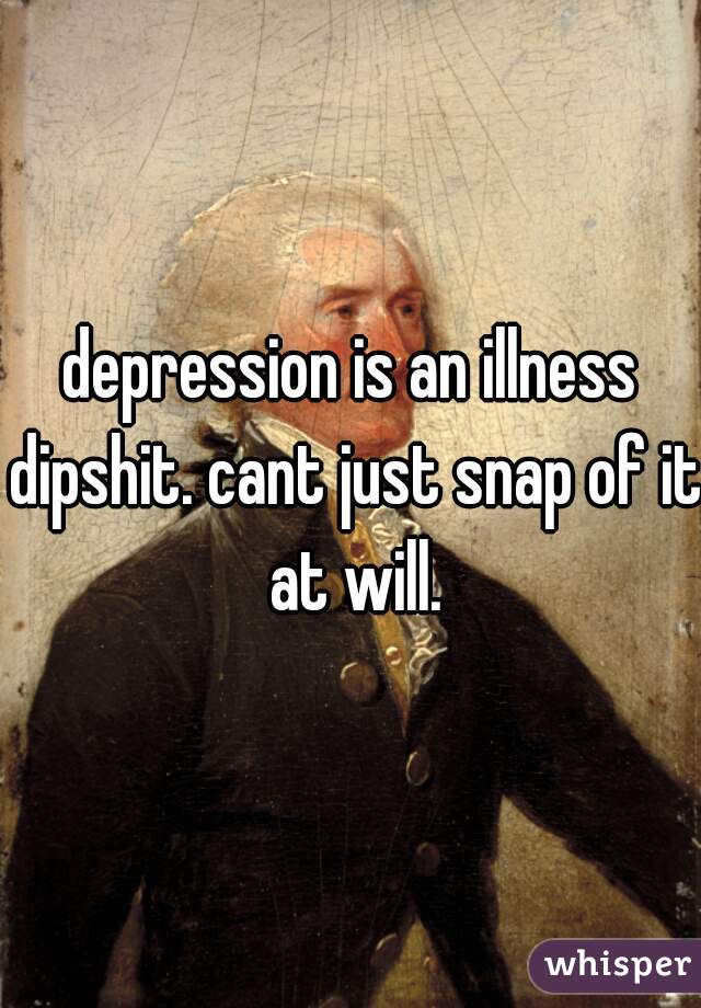 depression is an illness dipshit. cant just snap of it at will.