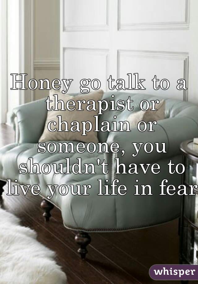 Honey go talk to a therapist or chaplain or someone, you shouldn't have to live your life in fear