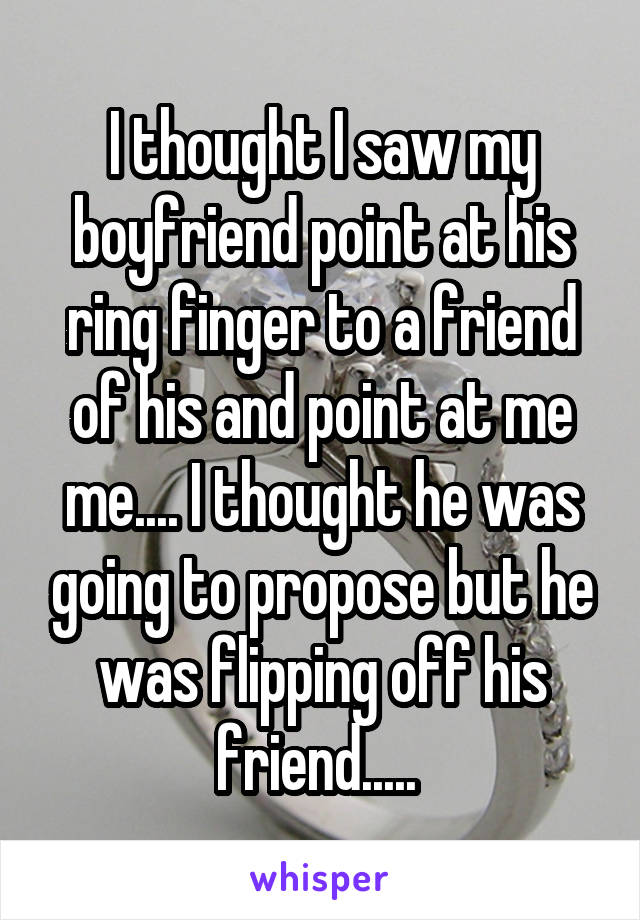 I thought I saw my boyfriend point at his ring finger to a friend of his and point at me me.... I thought he was going to propose but he was flipping off his friend..... 