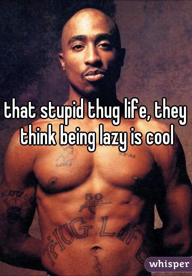 that stupid thug life, they think being lazy is cool