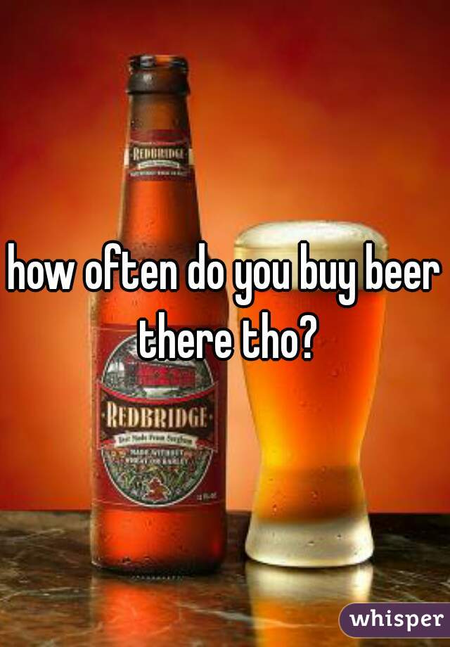 how often do you buy beer there tho?