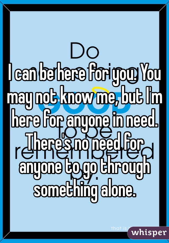I can be here for you. You may not know me, but I'm here for anyone in need. There's no need for anyone to go through something alone.