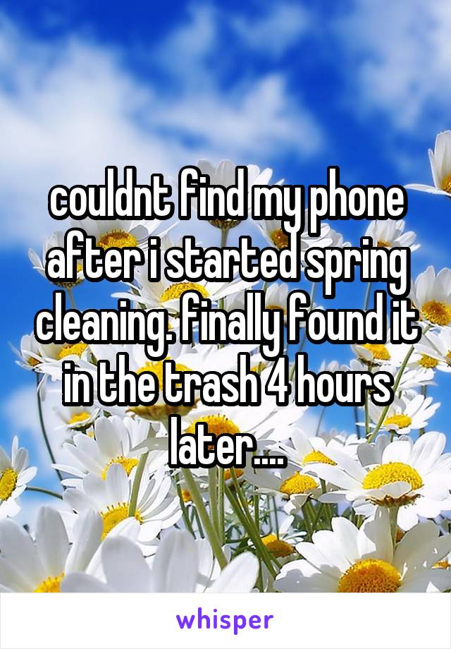 couldnt find my phone after i started spring cleaning. finally found it in the trash 4 hours later....