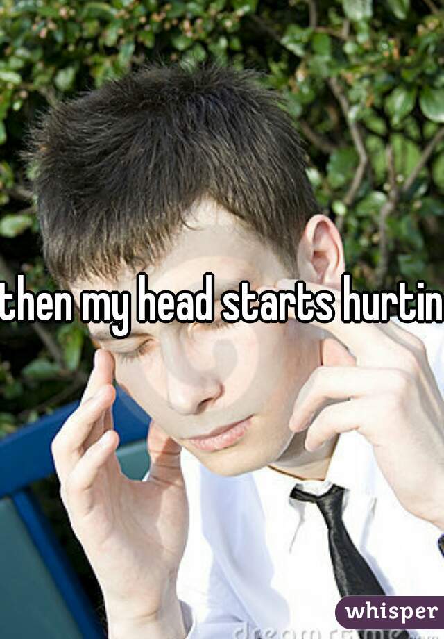 then my head starts hurting