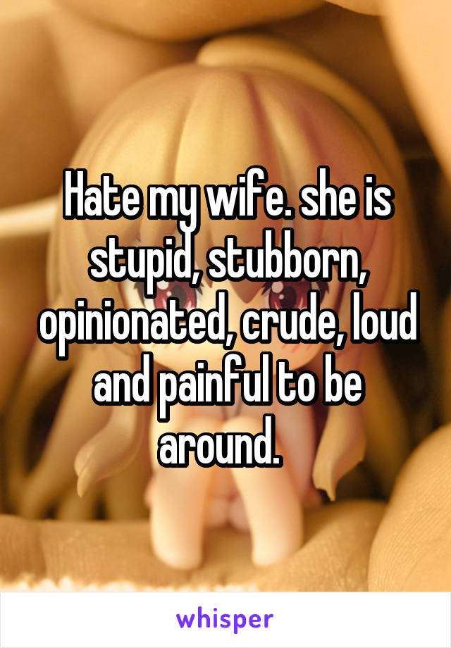 Hate my wife. she is stupid, stubborn, opinionated, crude, loud and painful to be around.  