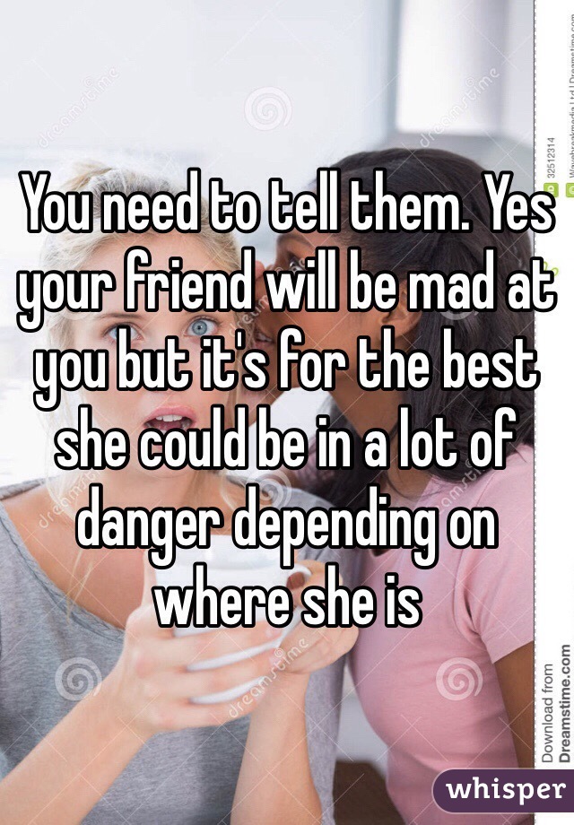 You need to tell them. Yes your friend will be mad at you but it's for the best she could be in a lot of danger depending on where she is