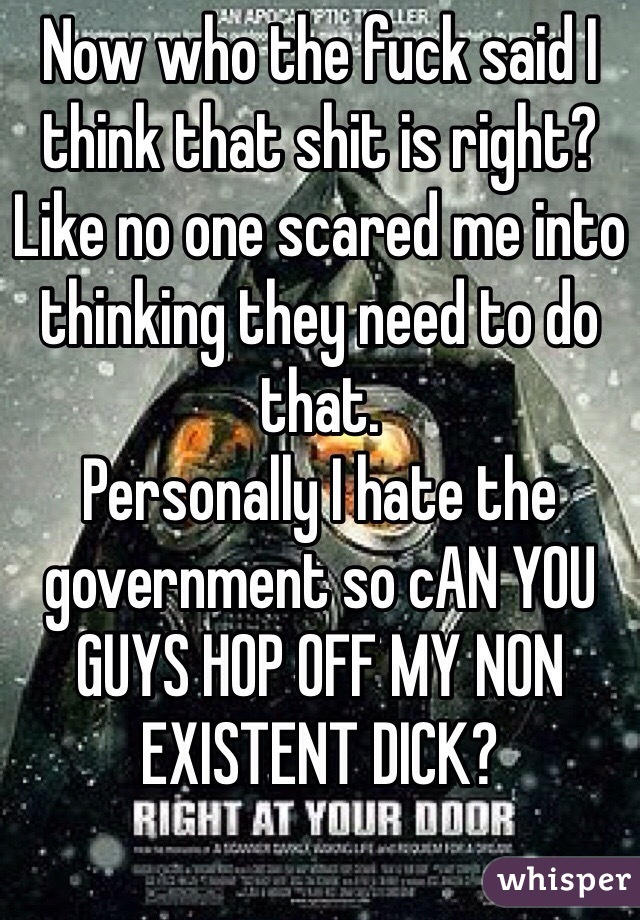 Now who the fuck said I think that shit is right? 
Like no one scared me into thinking they need to do that.
Personally I hate the government so cAN YOU GUYS HOP OFF MY NON EXISTENT DICK? 
