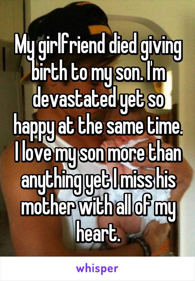 My girlfriend died giving birth to my son. I'm devastated yet so happy at the same time. I love my son more than anything yet I miss his mother with all of my heart.