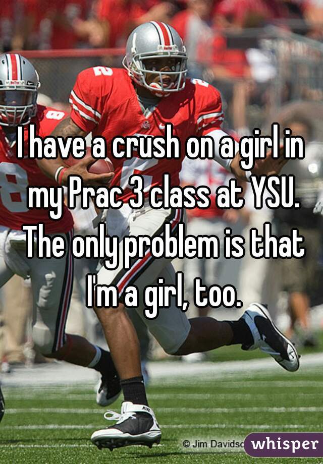 I have a crush on a girl in my Prac 3 class at YSU. The only problem is that I'm a girl, too.