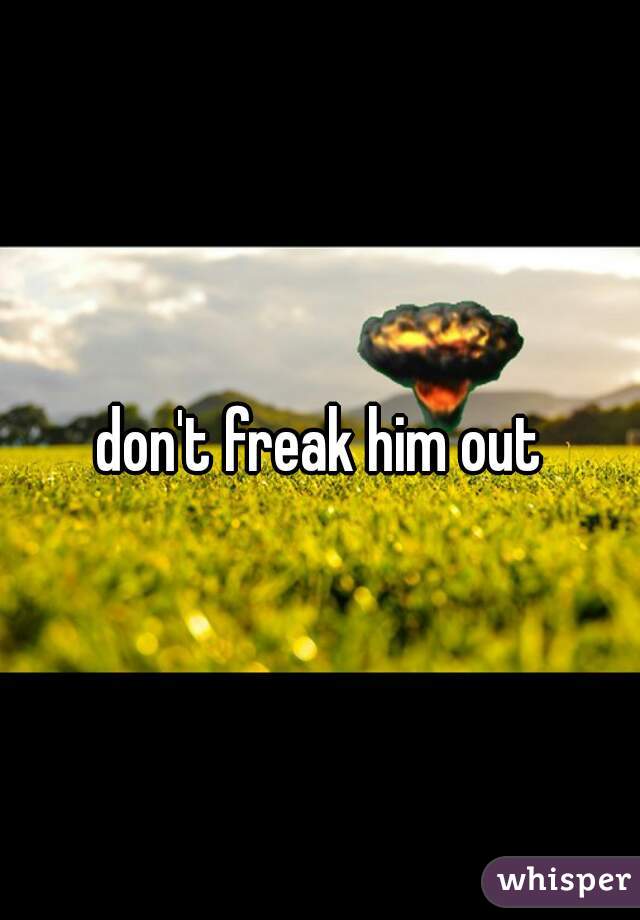 don't freak him out