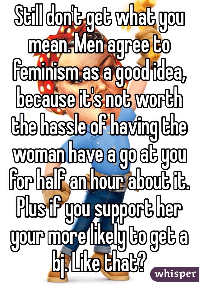 Still don't get what you mean. Men agree to feminism as a good idea, because it's not worth the hassle of having the woman have a go at you for half an hour about it. Plus if you support her your more likely to get a bj. Like that?