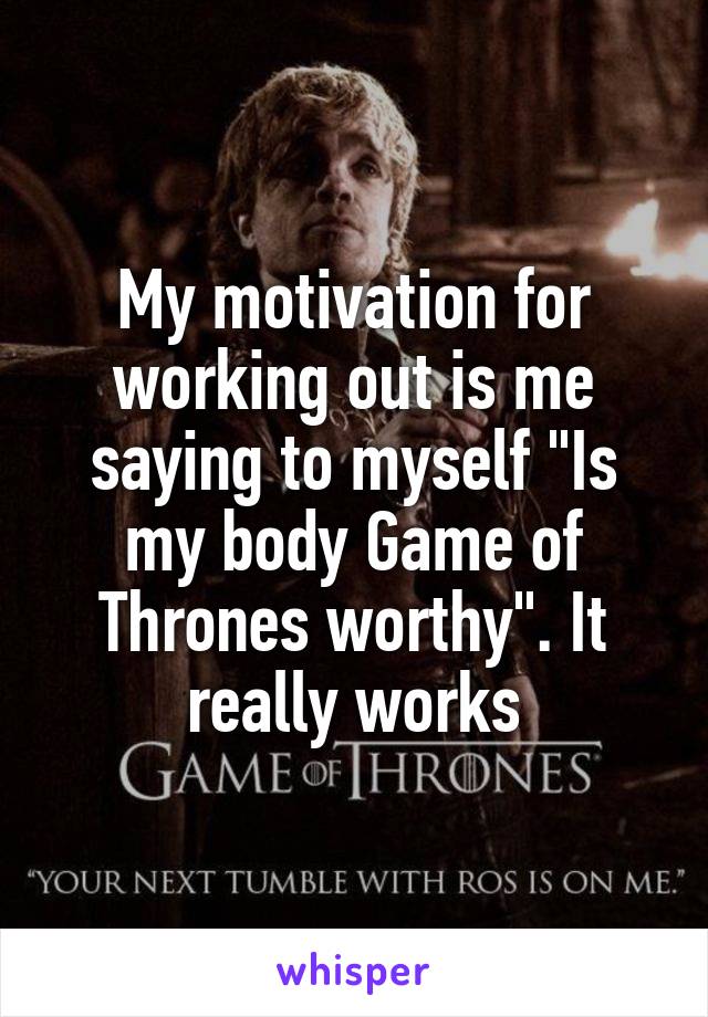 My motivation for working out is me saying to myself "Is my body Game of Thrones worthy". It really works