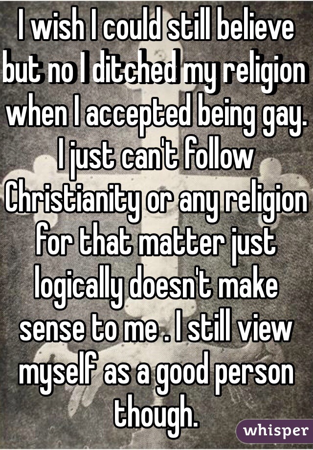 I wish I could still believe but no I ditched my religion when I accepted being gay. I just can't follow Christianity or any religion for that matter just logically doesn't make sense to me . I still view myself as a good person though. 