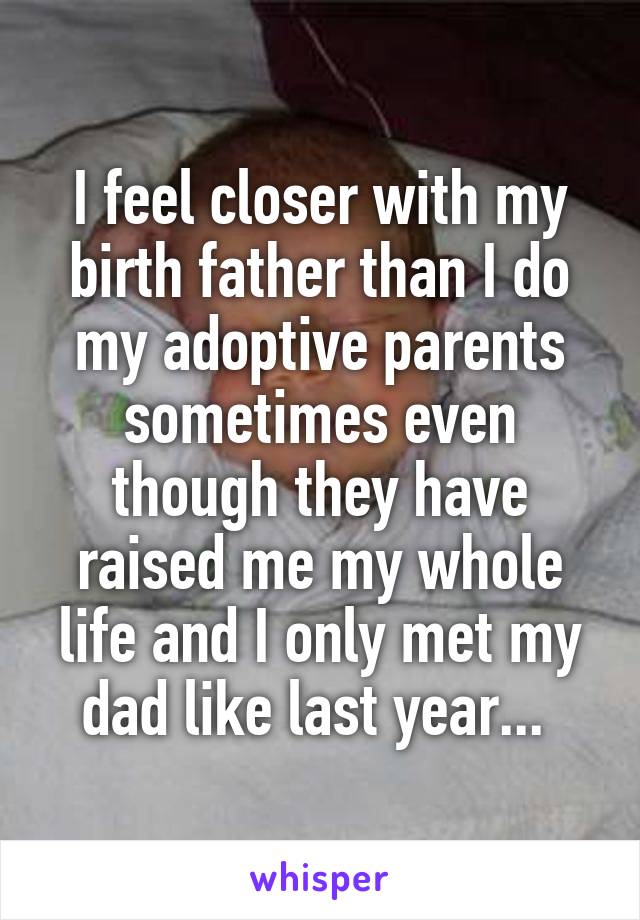 I feel closer with my birth father than I do my adoptive parents sometimes even though they have raised me my whole life and I only met my dad like last year... 