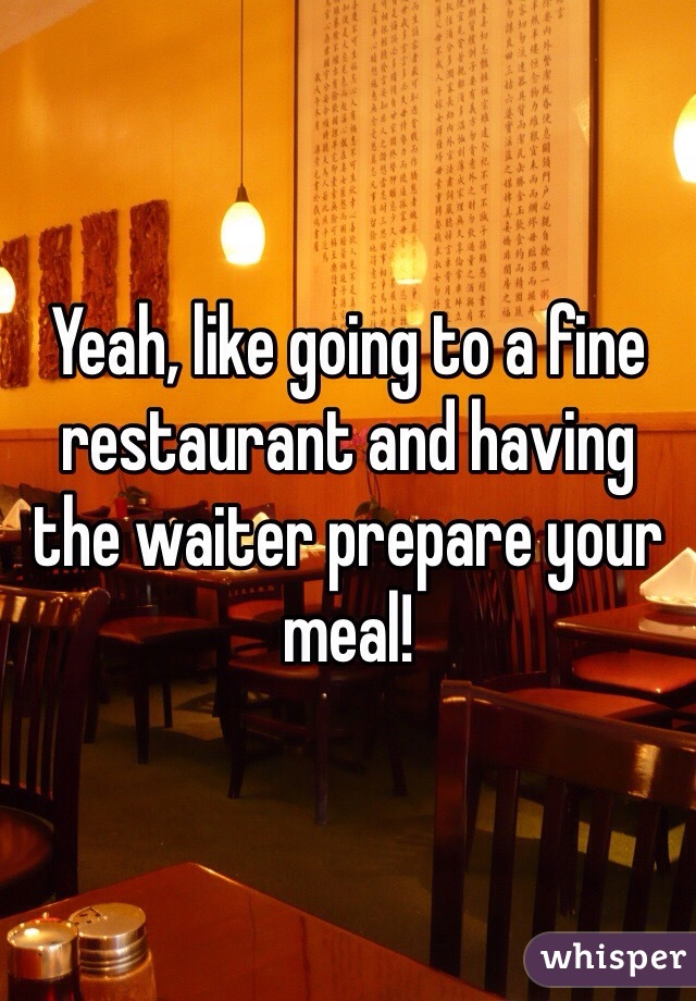 Yeah, like going to a fine restaurant and having the waiter prepare your meal! 