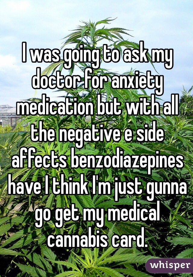 I was going to ask my doctor for anxiety medication but with all the negative e side affects benzodiazepines have I think I'm just gunna go get my medical cannabis card. 