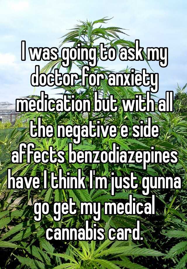 I was going to ask my doctor for anxiety medication but with all the negative e side affects benzodiazepines have I think I'm just gunna go get my medical cannabis card. 