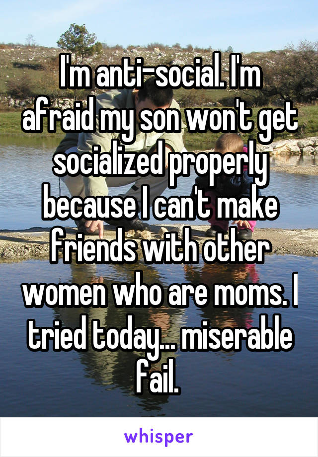 I'm anti-social. I'm afraid my son won't get socialized properly because I can't make friends with other women who are moms. I tried today... miserable fail. 
