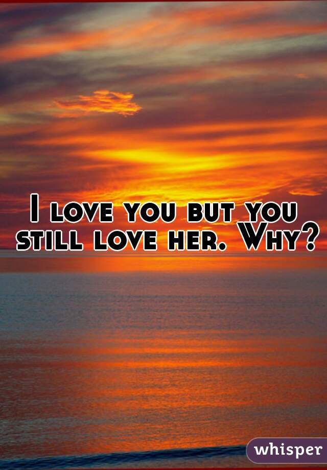 I love you but you still love her. Why?