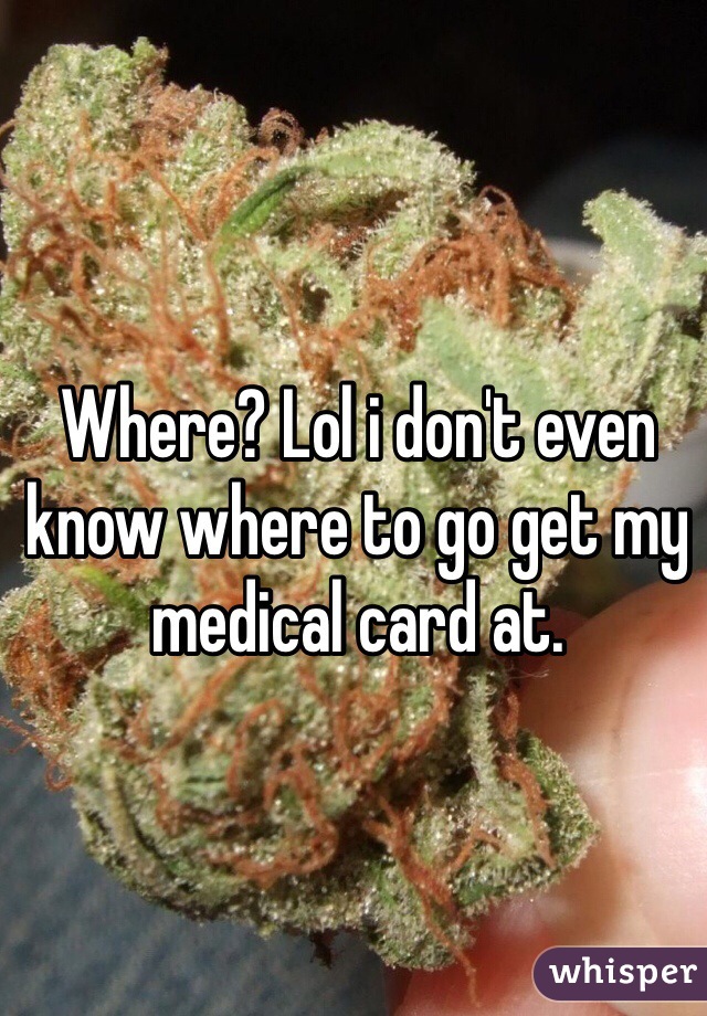 Where? Lol i don't even know where to go get my medical card at.